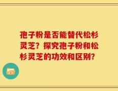 孢子粉是否能替代松杉灵芝？探究孢子粉和松杉灵芝的功效和区别？