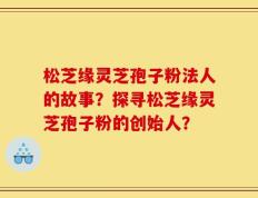 松芝缘灵芝孢子粉法人的故事？探寻松芝缘灵芝孢子粉的创始人？