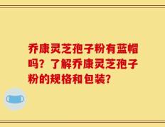 乔康灵芝孢子粉有蓝帽吗？了解乔康灵芝孢子粉的规格和包装？