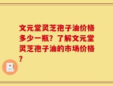 文元堂灵芝孢子油价格多少一瓶？了解文元堂灵芝孢子油的市场价格？