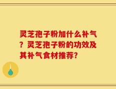 灵芝孢子粉加什么补气？灵芝孢子粉的功效及其补气食材推荐？