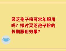 灵芝孢子粉可常年服用吗？探讨灵芝孢子粉的长期服用效果？