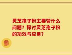 灵芝孢子粉主要管什么问题？探讨灵芝孢子粉的功效与应用？
