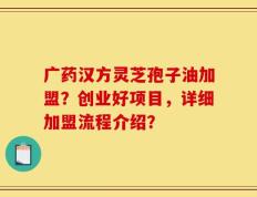 广药汉方灵芝孢子油加盟？创业好项目，详细加盟流程介绍？