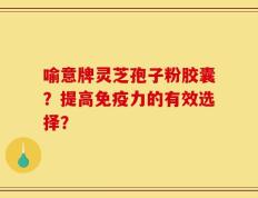 喻意牌灵芝孢子粉胶囊？提高免疫力的有效选择？