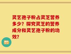 灵艺孢子粉占灵芝营养多少？探究灵芝的营养成分和灵艺孢子粉的功效？