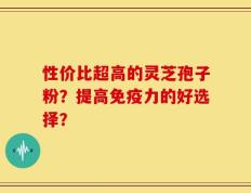 性价比超高的灵芝孢子粉？提高免疫力的好选择？
