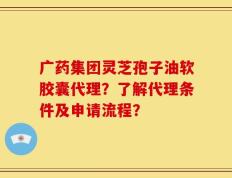 广药集团灵芝孢子油软胶囊代理？了解代理条件及申请流程？