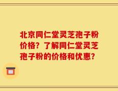 北京同仁堂灵芝孢子粉价格？了解同仁堂灵芝孢子粉的价格和优惠？