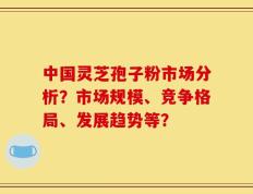 中国灵芝孢子粉市场分析？市场规模、竞争格局、发展趋势等？