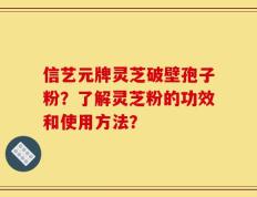 信艺元牌灵芝破壁孢子粉？了解灵芝粉的功效和使用方法？