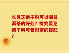 吃灵芝孢子粉可以喝普洱茶的好处？探究灵芝孢子粉与普洱茶的搭配？