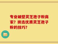 专业破壁灵芝孢子粉商家？挑选优质灵芝孢子粉的技巧？
