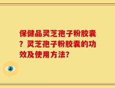 保健品灵芝孢子粉胶囊？灵芝孢子粉胶囊的功效及使用方法？