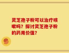 灵芝孢子粉可以治疗咳嗽吗？探讨灵芝孢子粉的药用价值？