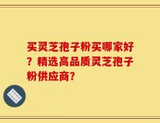 买灵芝孢子粉买哪家好？精选高品质灵芝孢子粉供应商？