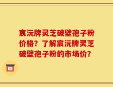 宸沅牌灵芝破壁孢子粉价格？了解宸沅牌灵芝破壁孢子粉的市场价？