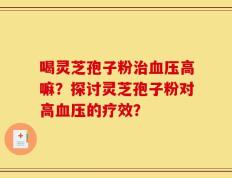 喝灵芝孢子粉治血压高嘛？探讨灵芝孢子粉对高血压的疗效？