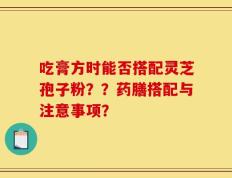吃膏方时能否搭配灵芝孢子粉？？药膳搭配与注意事项？