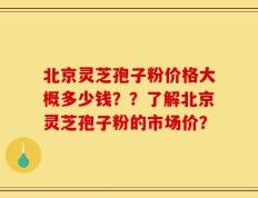 北京灵芝孢子粉价格大概多少钱？？了解北京灵芝孢子粉的市场价？