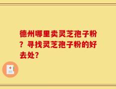 德州哪里卖灵芝孢子粉？寻找灵芝孢子粉的好去处？