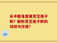 从中医角度看灵芝孢子粉？解析灵芝孢子粉的功效与作用？