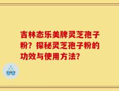 吉林态乐美牌灵芝孢子粉？探秘灵芝孢子粉的功效与使用方法？