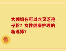 大姨妈在可以吃灵芝孢子粉？女性健康护理的新选择？