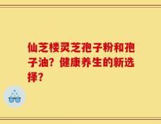 仙芝楼灵芝孢子粉和孢子油？健康养生的新选择？