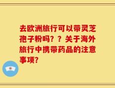 去欧洲旅行可以带灵芝孢子粉吗？？关于海外旅行中携带药品的注意事项？