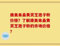 康美来桑黄灵芝孢子粉价格？了解康美来桑黄灵芝孢子粉的市场价格？