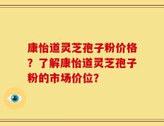康怡道灵芝孢子粉价格？了解康怡道灵芝孢子粉的市场价位？
