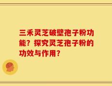 三禾灵芝破壁孢子粉功能？探究灵芝孢子粉的功效与作用？