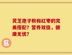 灵芝孢子粉和红枣的完美搭配？营养双倍，健康无忧？