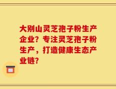 大别山灵芝孢子粉生产企业？专注灵芝孢子粉生产，打造健康生态产业链？