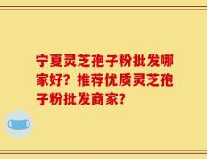 宁夏灵芝孢子粉批发哪家好？推荐优质灵芝孢子粉批发商家？