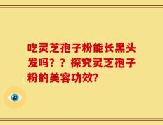 吃灵芝孢子粉能长黑头发吗？？探究灵芝孢子粉的美容功效？