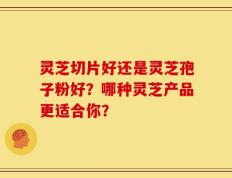 灵芝切片好还是灵芝孢子粉好？哪种灵芝产品更适合你？