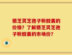 德芝灵芝孢子粉胶囊的价格？了解德芝灵芝孢子粉胶囊的市场价？