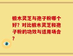 椴木灵芝与孢子粉哪个好？对比椴木灵芝和孢子粉的功效与适用场合？