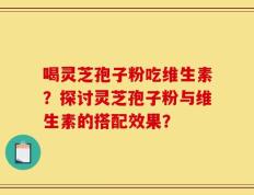 喝灵芝孢子粉吃维生素？探讨灵芝孢子粉与维生素的搭配效果？
