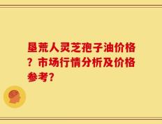 垦荒人灵芝孢子油价格？市场行情分析及价格参考？