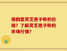保鹤堂灵芝孢子粉的价格？了解灵芝孢子粉的市场行情？