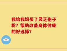 我给我妈买了灵芝孢子粉？帮助改善身体健康的好选择？