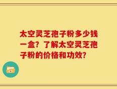 太空灵芝孢子粉多少钱一盒？了解太空灵芝孢子粉的价格和功效？