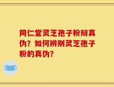 同仁堂灵芝孢子粉辩真伪？如何辨别灵芝孢子粉的真伪？
