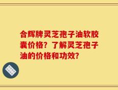 合辉牌灵芝孢子油软胶囊价格？了解灵芝孢子油的价格和功效？