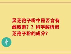 灵芝孢子粉中是否含有雌激素？？科学解析灵芝孢子粉的成分？