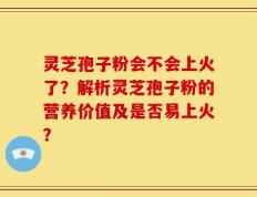 灵芝孢子粉会不会上火了？解析灵芝孢子粉的营养价值及是否易上火？