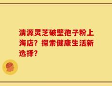 清源灵芝破壁孢子粉上海店？探索健康生活新选择？